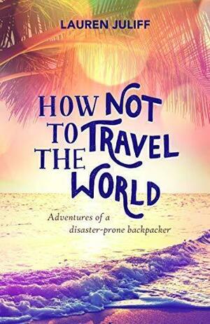 How Not to Travel the World: Adventures of a Disaster-Prone Backpacker by Lauren Juliff