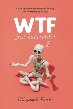 WTF Just Happened?!: A Sciencey-Skeptic Explores Grief, Healing, and Evidence of an Afterlife by Elizabeth Entin