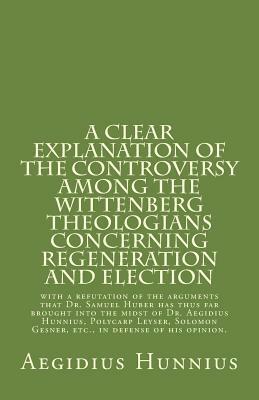 A Clear Explanation of the Controversy Among the Wittenberg Theologians: Concerning Regeneration and Election with a Refutation of the Arguments That Dr. Samuel Huber Has Thus Far Brought Into the Midst of Dr. Aegidius Hunnius, Polycarp Leyser, Solomon GE by Paul A. Rydecki, Aegidius Hunnius, Rachel K. Melvin, Samuel Lautenbach