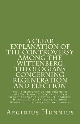 A Clear Explanation of the Controversy Among the Wittenberg Theologians: Concerning Regeneration and Election with a Refutation of the Arguments That Dr. Samuel Huber Has Thus Far Brought Into the Midst of Dr. Aegidius Hunnius, Polycarp Leyser, Solomon GE by Aegidius Hunnius, Samuel Lautenbach, Rachel K. Melvin, Paul A. Rydecki