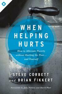 When Helping Hurts: How to Alleviate Poverty Without Hurting the Poor... and Yourself by Steve Corbett, Brian Fikkert