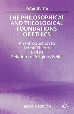 The Philosophical and Theological Foundations of Ethics: An Introduction to Moral Theory and Its Relation to Religious Belief by Peter Byrne