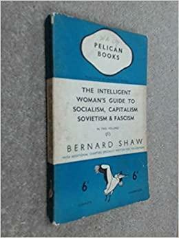 Intelligent Woman's Guide to Socialism, Capitalism, Sovietism and Fascism by George Bernard Shaw