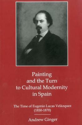 Painting and the Turn to Cultural Modernity in Spain: The Time of Eugenio Lucas Velazquez (1850-1870) by Andrew Ginger