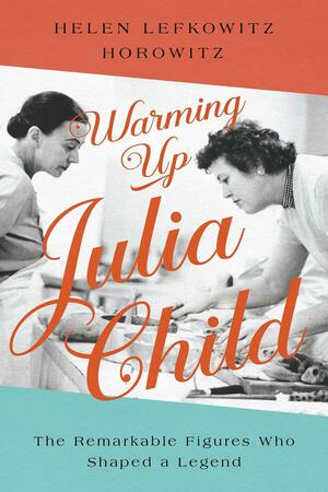 Warming Up Julia Child: The Remarkable Figures Who Shaped a Legend by Helen Lefkowitz Horowitz