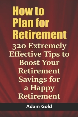 How to Plan for Retirement: 320 Extremely Effective Tips to Boost Your Retirement Savings for a Happy Retirement by Adam Gold