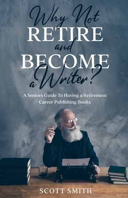 Why Not Retire and Become a Writer?: A Seniors Guide to Having a Retirement Career Publishing Books by Scott Smith