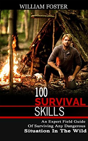 100 Survival Skills: The Beginners Guide Of Surviving Any Dangerous Situation In The Wild by William Foster