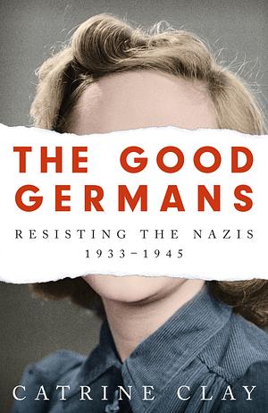 The Good Germans: Resisting the Nazis, 1933-1945 by Catrine Clay