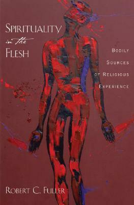 Spirituality in the Flesh: Bodily Sources of Religious Experiences by Robert C. Fuller