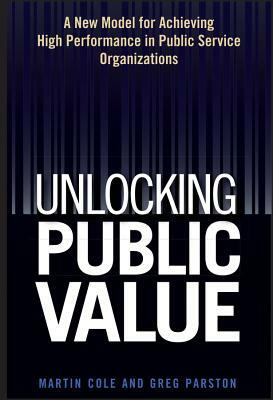 Unlocking Public Value: A New Model for Achieving High Performance in Public Service Organizations by Greg Parston, Martin Cole