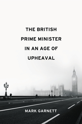 The British Prime Minister in an Age of Upheaval by Mark Garnett