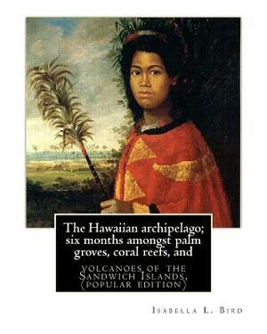 The Hawaiian archipelago; six months amongst palm groves, coral reefs, and: volcanoes of the Sandwich Islands, By Isabella L. Bird (MRS.BISHOP.), (pop by Isabella Bird