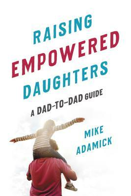 Raising Empowered Daughters: A Dad-To-Dad Guide by Mike Adamick