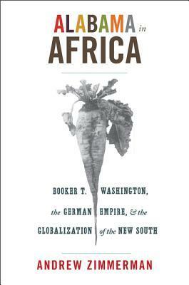 Alabama in Africa: Booker T. Washington, the German Empire, and the Globalization of the New South by Andrew Zimmerman