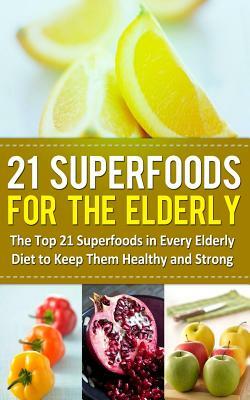 21 Superfoods for the Elderly: The Top 21 Superfoods in Every Elderly Diet to Keep Them Healthy and Strong by Sarah Sparrow