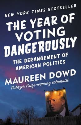The Year of Voting Dangerously: The Derangement of American Politics by Maureen Dowd