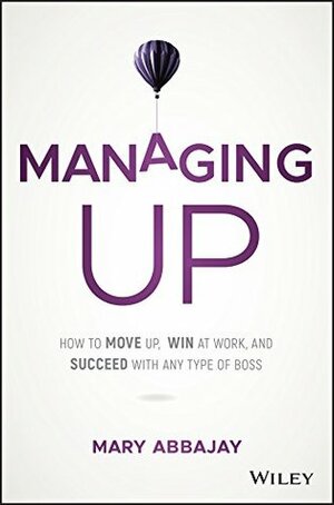 Managing Up: How to Move up, Win at Work, and Succeed with Any Type of Boss by Mary Abbajay