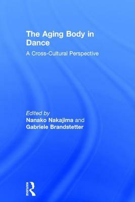 The Aging Body in Dance: A Cross-Cultural Perspective by Gabriele Brandstetter, Nanako Nakajima