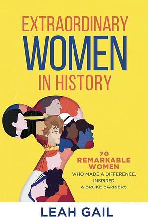 Extraordinary Women In History: 70 Remarkable Women Who Made a Difference, Inspired &amp; Broke Barriers by Leah Gail, Leah Gail