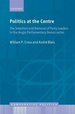 Politics at the Centre: The Selection and Removal of Party Leaders in the Anglo Parliamentary Democracies by Andre Blais, William P. Cross