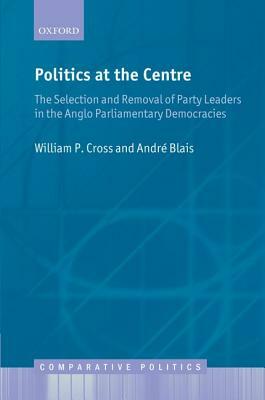 Politics at the Centre: The Selection and Removal of Party Leaders in the Anglo Parliamentary Democracies by William P. Cross, Andre Blais