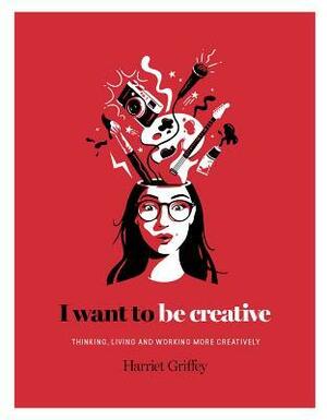I Want to Be Creative: Thinking, Living and Working more Creatively by Harriet Griffey