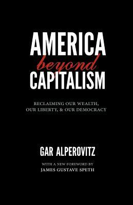 America Beyond Capitalism: Reclaiming Our Wealth, Our Liberty, and Our Democracy by Gar Alperovitz