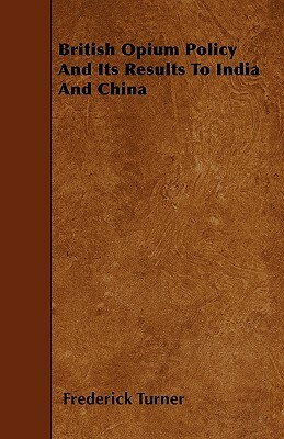 British Opium Policy And Its Results To India And China by Frederick Turner