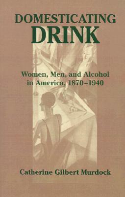 Domesticating Drink: Women, Men, and Alcohol in America, 1870-1940 by Catherine Gilbert Murdock