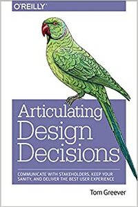 Articulating Design Decisions: Communicate with Stakeholders, Keep Your Sanity, and Deliver the Best User Experience by Tom Greever
