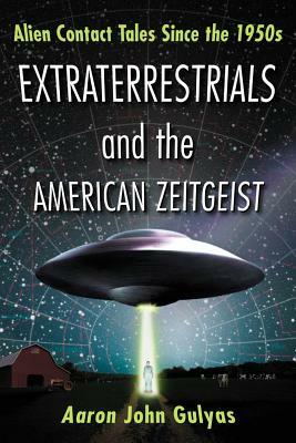 Extraterrestrials and the American Zeitgeist: Alien Contact Tales Since the 1950s by Aaron John Gulyas