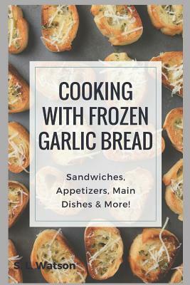 Cooking With Frozen Garlic Bread: Sandwiches, Appetizers, Main Dishes & More! by S. L. Watson