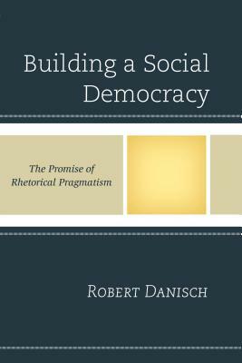 Building a Social Democracy: The Promise of Rhetorical Pragmatism by Robert Danisch