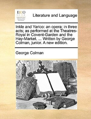 Inkle and Yarico: An Opera; In Three Acts; As Performed at the Theatres-Royal in Covent-Garden and the Hay-Market. ... Written by George by George Colman