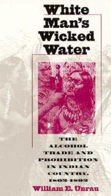 White Man's Wicked Water: The Alcohol Trade and Prohibition in Indian Country, 1802-1892 by William E. Unrau