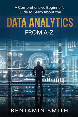 Data Analytics: A Comprehensive Beginner's Guide To Learn About The Realms Of Data Analytics From A-Z by Benjamin Smith