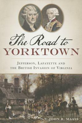 The Road to Yorktown: Jefferson, Lafayette and the British Invasion of Virginia by John R. Maass