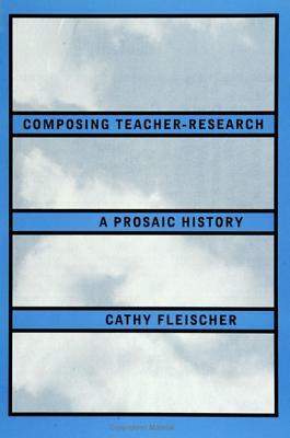 Composing Teacher-Research: A Prosaic History by Cathy Fleischer