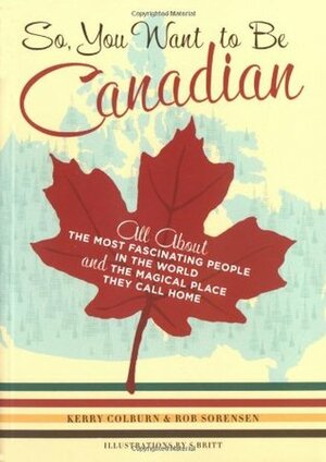 So, You Want to Be Canadian: All About the Most Fascinating People in the World and the Magical Place They Call Home by Rob Sorensen, Kerry Colburn, S. Britt