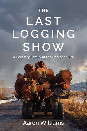 The Last Logging Show: A Forestry Family at the End of an Era by Aaron Williams