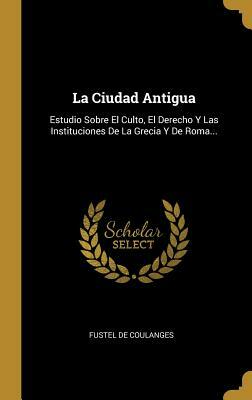 La Ciudad Antigua: Estudio Sobre El Culto, El Derecho Y Las Instituciones De La Grecia Y De Roma... by Numa Denis Fustel de Coulanges