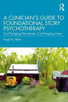 A Clinician's Guide to Foundational Story Psychotherapy: Co-Changing Narratives, Co-Changing Lives by Hugh K. Marr