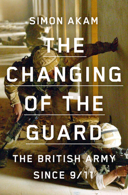 The Changing of the Guard: The British Army Since 9/11 by Simon Akam