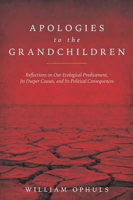 Apologies to the Grandchldren: Reflections on Our Ecological Predicament, Its Deeper Causes, and Its Political Consequences by William Ophuls