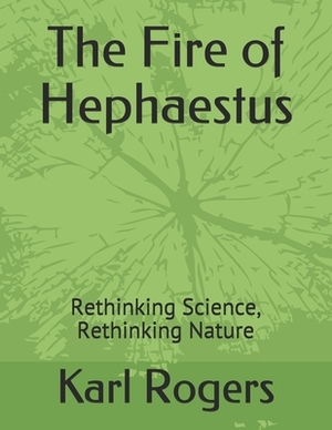 The Fire of Hephaestus: Rethinking Science, Rethinking Nature by Karl Rogers