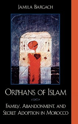 Orphans of Islam: Family, Abandonment, and Secret Adoption in Morocco by Jamila Bargach