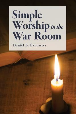 Simple Worship in the War Room: How to Declutter Your Spiritual Life and Strengthen Your Faith by Daniel B. Lancaster