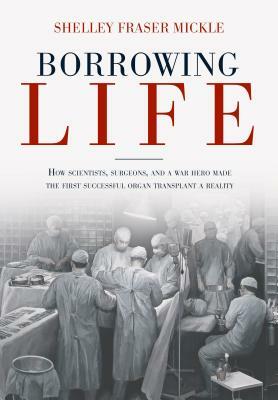 Borrowing Life: How Scientists, Surgeons, and a War Hero Made the First Successful Organ Transplant a Reality by Shelley Fraser Mickle