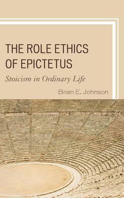 The Role Ethics of Epictetus: Stoicism in Ordinary Life by Brian E. Johnson